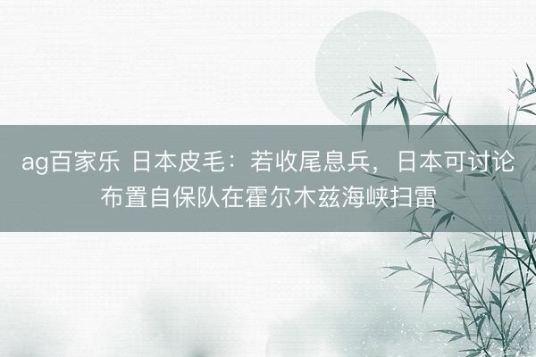ag百家乐 日本皮毛：若收尾息兵，日本可讨论布置自保队在霍尔木兹海峡扫雷