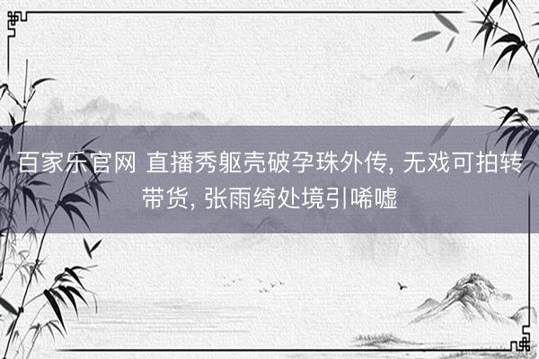 百家乐官网 直播秀躯壳破孕珠外传， 无戏可拍转带货， 张雨绮处境引唏嘘
